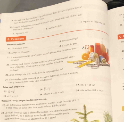 15, Mr. and Mrs. Jackson have 14 grandchildren. Find the ratio of girls to boys it
there are four more girls than boys.
16. Logan's Haberdashery ordered 80 regular suits, 40 tall sits, and 20 short staits
37. 1
c. regular to short and 
State each ratio of suits.
b. regular to short
38.
a. regular to tail
C. I
B. Exercises
18, 580 mi on 29 gal
State each unit rate
20. 5 lawns for $90)
17, 70 words in 2 min
21. A seamstress used 13 yd of trim to make 5 dresses. Find the rate of trim 39
19, 130 yd on 25 carries
40
per dress.
4
22. Anthony took 5 loads of wheat to the elevator and was credited with a
total of 1060 bu. What was the average number of bushels
per load?
23. At an average rate of 47 mi/hr, how far can you go in hr? 
24. If Ava makes candy bars with an average of 3 almonds per bar, how many
candy bars could she make with 165 almonds?
Solve each proportion.  91/y = 13/5  27- 29:8=58:d
T
25.  x/15 = 12/9  26.
30. 4 is to 5 as 408 is to x.
29. 85 is to 9 as 34 is to y
28. 6:5=c:4
Write and solve a proportion for each exercise.
31. An automobile manufacturer makes silver and red cars in the ratio of 5:2. 
If they made 75 silver cars, how many red cars did they make?
32. A youth baseball field is planned by using a ratio of its dimensions to an
adult field of 2 to 3. How far apart should the bases on the youth
field be if the bases on an adult field are 90 ft apart?