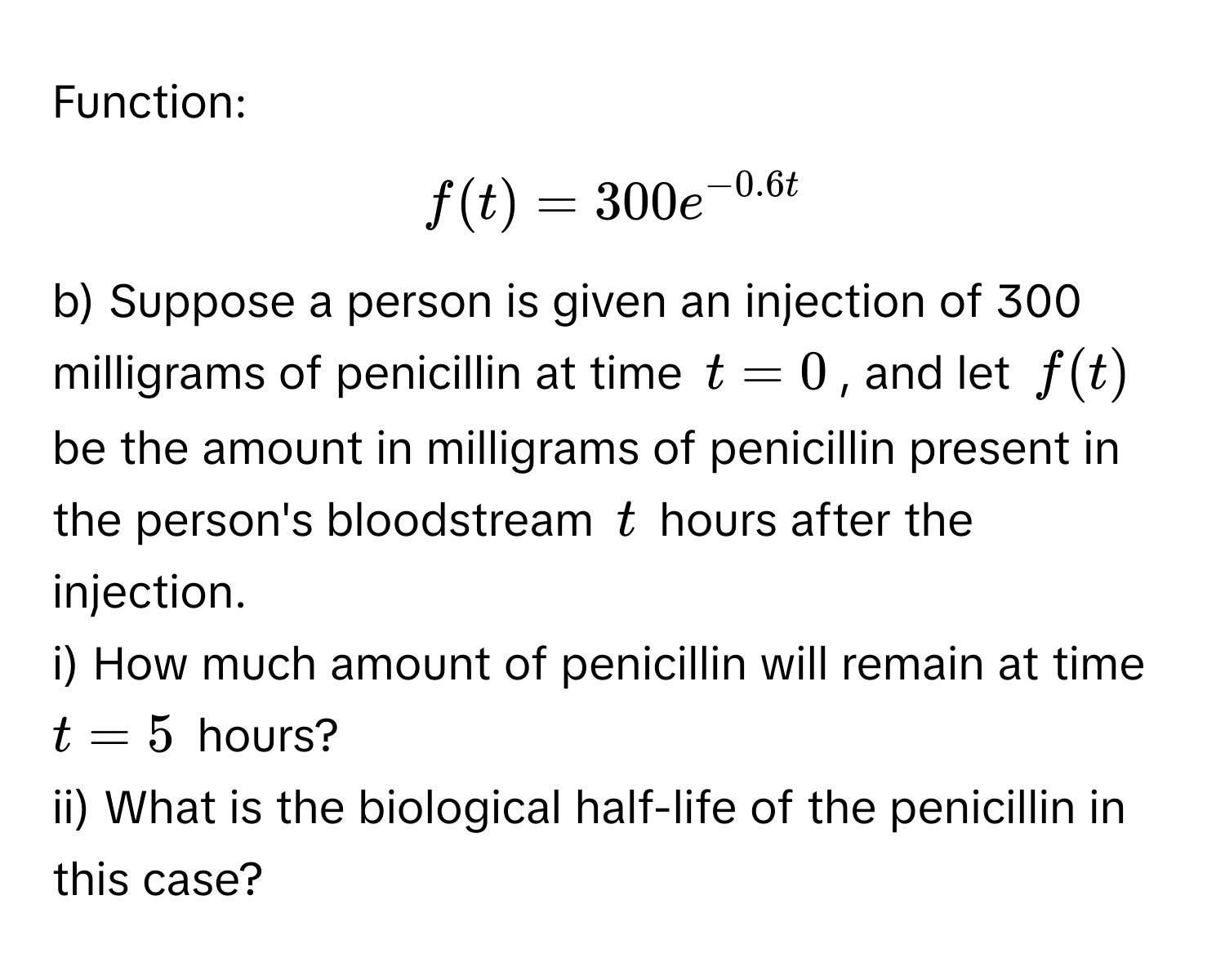 Function:

$f(t) = 300e^(−0.6t)$

b) Suppose a person is given an injection of 300 milligrams of penicillin at time $t = 0$, and let $f(t)$ be the amount in milligrams of penicillin present in the person's bloodstream $t$ hours after the injection.

i) How much amount of penicillin will remain at time $t = 5$ hours?

ii) What is the biological half-life of the penicillin in this case?