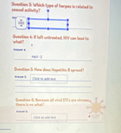 Which type of herpes is related to 
sexual activity? 
Ay 
Question 4: If left untreated, HIV can lead to 
what? 
Anawer 4: 
HsV -2 
Question 5: How does Hepatitis B spread? 
Answer 5: Click to add text 
Question 6: Because all viral STT's are viruses 
there is no what? 
Answer 6: 
Click to add text