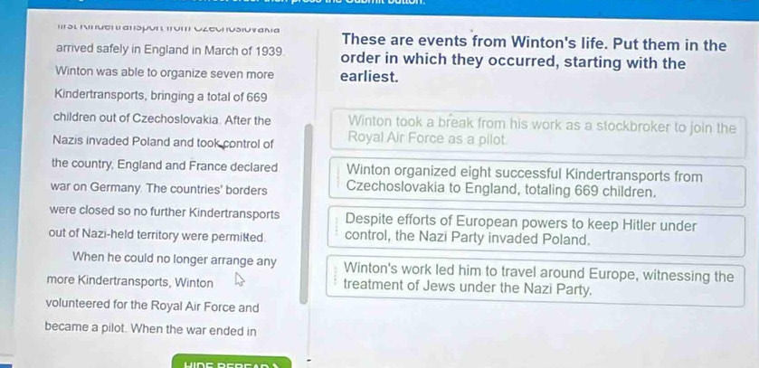 ' δι μσrиαιsμυi ι ιυm С८συ usiuyaνа These are events from Winton's life. Put them in the
arrived safely in England in March of 1939. order in which they occurred, starting with the
Winton was able to organize seven more earliest.
Kindertransports, bringing a total of 669
children out of Czechoslovakia. After the Winton took a break from his work as a stockbroker to join the
Nazis invaded Poland and took control of Royal Air Force as a pilot
the country, England and France declared Winton organized eight successful Kindertransports from
war on Germany. The countries' borders Czechoslovakia to England, totaling 669 children.
were closed so no further Kindertransports Despite efforts of European powers to keep Hitler under
out of Nazi-held territory were permitted control, the Nazi Party invaded Poland.
When he could no longer arrange any Winton's work led him to travel around Europe, witnessing the
more Kindertransports, Winton treatment of Jews under the Nazi Party.
volunteered for the Royal Air Force and
became a pilot. When the war ended in