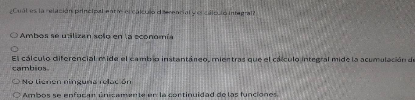 ¿Cuál es la relación principal entre el cálculo diferencial y el cálculo integral?
Ambos se utilizan solo en la economía
El cálculo diferencial mide el cambio instantáneo, mientras que el cálculo integral mide la acumulación de
cambios.
No tienen ninguna relación
Ambos se enfocan únicamente en la continuidad de las funciones.