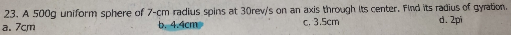 A 500g uniform sphere of 7-cm radius spins at 30rev/s on an axis through its center. Find its radius of gyration.
a. 7cm b. 4.4cm c. 3.5cm
d. 2pi