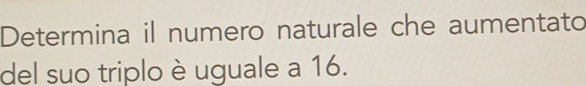 Determina il numero naturale che aumentato 
del suo triplo è uguale a 16.