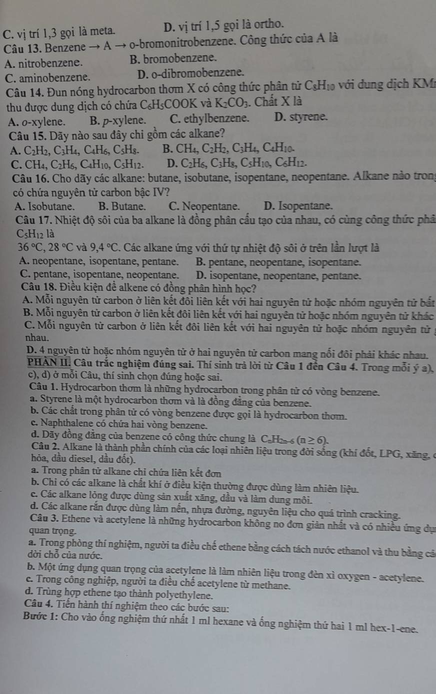 C. vị trí 1,3 gọi là meta. D. vị trí 1,5 gọi là ortho.
Câu 13. Benzene → A → o-bromonitrobenzene. Công thức của A là
A. nitrobenzene. B. bromobenzene.
C. aminobenzene. D. o-dibromobenzene.
Câu 14. Đun nóng hydrocarbon thơm X có công thức phân tử C_8H_10 ới ng dịch KMi
thu được dung dịch có chứa C₆H₅COOK và K_2CO_3. Chất X là
A. o-xylene. B. p-xylene. C. ethylbenzene. D. styrene.
Câu 15. Dãy nào sau đây chi gồm các alkane?
A. C_2H_2,C_3H_4,C_4H_6,C_5H_8. B. CH_4,C_2H_2,C_3H_4,C_4H_10.
C. CH_4,C_2H_6,C_4H_10,C_5H_12. D. C_2H_6,C_3H_8,C_5H_10,C_6H_12.
Câu 16. Cho dãy các alkane: butane, isobutane, isopentane, neopentane. Alkane nào trong
có chứa nguyên tử carbon bậc IV?
A. Isobutane. B. Butane. C. Neopentane. D. Isopentane.
Câu 17. Nhiệt độ sôi của ba alkane là đồng phân cầu tạo của nhau, có cùng công thức phả
C5H₁2 là
36°C,28°C và 9,4°C. Các alkane ứng với thứ tự nhiệt độ sôi ở trên lần lượt là
A. neopentane, isopentane, pentane. B. pentane, neopentane, isopentane.
C. pentane, isopentane, neopentane. D. isopentane, neopentane, pentane.
Câu 18. Điều kiện để alkene có đồng phân hình học?
A. Mỗi nguyên tử carbon ở liên kết đổi liên kết với hai nguyên tử hoặc nhóm nguyên tử bắt
B. Mỗi nguyên tử carbon ở liên kết đôi liên kết với hai nguyên tử hoặc nhóm nguyên tử khác
C. Mỗi nguyên tử carbon ở liên kết đôi liên kết với hai nguyên tử hoặc nhóm nguyên tử
nhau.
D. 4 nguyên tử hoặc nhóm nguyên tử ở hai nguyên tử carbon mang nổi đôi phải khác nhau.
PHÀN II. Câu trắc nghiệm đúng sai. Thí sinh trà lời từ Câu 1 đến Câu 4. Trong mỗi ý a),
c), d) ở mỗi Câu, thí sinh chọn đúng hoặc sai.
Câu 1. Hydrocarbon thơm là những hydrocarbon trong phân tử có vòng benzene.
a. Styrene là một hydrocarbon thơm và là đồng đẳng của benzene.
b. Các chất trong phân tử có vòng benzene được gọi là hydrocarbon thơm.
c. Naphthalene có chứa hai vòng benzene.
d. Dãy đồng đẳng của benzene có công thức chung là C_nH_2n-6(n≥ 6).
Câu 2. Alkane là thành phần chính của các loại nhiên liệu trong đời sống (khí đốt, L PG , xăng, c
hỏa, dầu diesel, dầu đốt).
a. Trong phân tử alkane chi chứa liên kết đơn
b. Chi có các alkane là chất khí ở điều kiện thường được dùng làm nhiên liệu.
c. Các alkane lỏng được dùng sản xuất xăng, dầu và làm dung môi.
d. Các alkane rắn được dùng làm nến, nhựa đường, nguyên liệu cho quá trình cracking.
Câu 3. Ethene và acetylene là những hydrocarbon không no đơn giản nhất và có nhiều ứng dục
quan trọng.
a. Trong phòng thí nghiệm, người ta điều chế ethene bằng cách tách nước ethanol và thu bằng cả
dời chỗ của nước.
b. Một ứng dụng quan trọng của acetylęne là làm nhiên liệu trong đèn xì oxygen - acetylene.
c. Trong công nghiệp, người ta điều chế acetylene từ methane.
d. Trùng hợp ethene tạo thành polyethylene.
Câu 4. Tiến hành thí nghiệm theo các bước sau:
Bước 1: Cho vào ống nghiệm thứ nhất 1 ml hexane và ống nghiệm thứ hai 1 ml hex-1-ene.