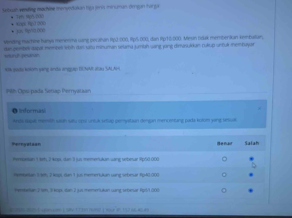 Sebuah vending mochine menyediakan tiga jenis minuman dengan harga
Teh Rp5.000
Kopi, Rp7 :000
Jus Rp10.000
vending machine hanya menerima uang pecahan Rp2.000, Rp5.000, dan Rp10.000. Mesin tidak memberikan kembalian,
dan pembeli dapal membeli lebih dari satu minuman selama jumiah uang yang dimasukkan cukup untuk membayar
seluruh pesanah
Klk pada kolom yang anda anggap BENAR atau SALAH.
Pilih Opsi pada Setiap Pernyataan
0 Informasi
Anda dapal memilih salāh satu onsi untuk setiap pernyataan dengan mencentang pada kolom yang sesual.
Pernyataan Benar Salah
Pembelian 1 teh, 2 kopi, dan 3 jus memerlukan uang sebesar Rp50.000
Pembelian 3 teh, 2 kopi, dan 1 jus memeriukan uang sebesar Rp40.000
Pembelian 2 teh, 3 kopi, dan 2 jus memeriukan uang sebesar Rp51.000
C. 2020-2025 E-ujan.com | SRv 1739176992 | Your (P. 157.66.40.49