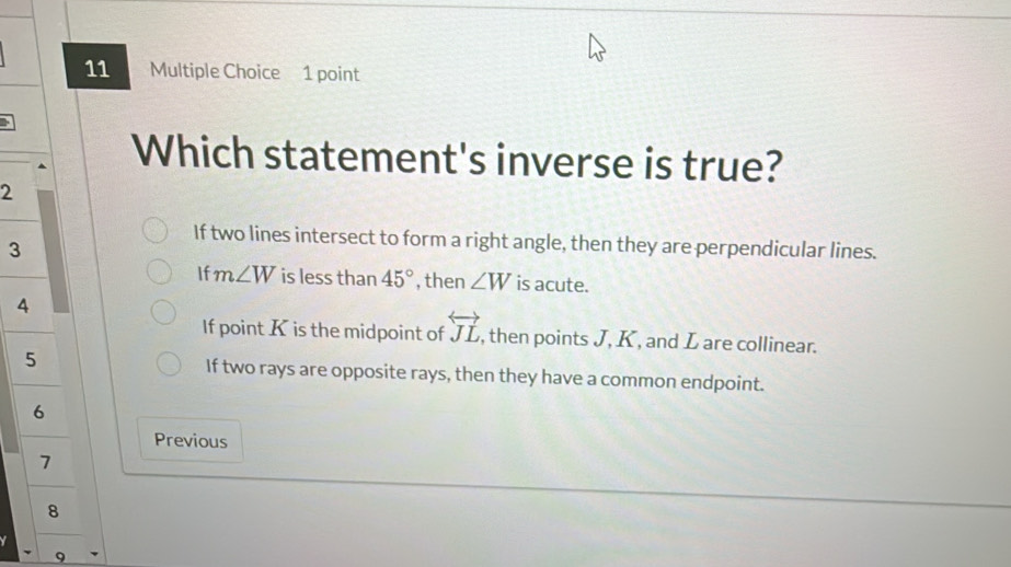 Which statement's inverse is true?
2
If two lines intersect to form a right angle, then they are perpendicular lines.
3
If m∠ W is less than 45° , then ∠ W is acute.
4
If point K is the midpoint of overleftrightarrow JL , then points J, K , and L are collinear.
5 If two rays are opposite rays, then they have a common endpoint.
6
Previous
1
8

9