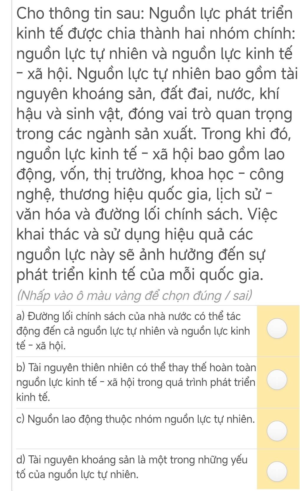 Cho thông tin sau: Nguồn lực phát triển
kinh tế được chia thành hai nhóm chính:
nguồn lực tự nhiên và nguồn lực kinh tế
- xã hội. Nguồn lực tự nhiên bao gồm tài
nguyên khoáng sản, đất đai, nước, khí
hậu và sinh vật, đóng vai trò quan trọng
trong các ngành sản xuất. Trong khi đó,
nguồn lực kinh tế - xã hội bao gồm lao
động, vốn, thị trường, khoa học - công
nghệ, thương hiệu quốc gia, lịch sử -
văn hóa và đường lối chính sách. Việc
khai thác và sử dụng hiệu quả các
nguồn lực này sẽ ảnh hưởng đến sự
phát triển kinh tế của mỗi quốc gia.
(Nhấp vào ô màu vàng để chọn đúng / sai)
a) Đường lối chính sách của nhà nước có thể tác
động đến cả nguồn lực tự nhiên và nguồn lực kinh
tế - xã hội.
b) Tài nguyên thiên nhiên có thể thay thế hoàn toàn
nguồn lực kinh tế - xã hội trong quá trình phát triển
kinh tế.
c) Nguồn lao động thuộc nhóm nguồn lực tự nhiên.
d) Tài nguyên khoáng sản là một trong những yếu
tố của nguồn lực tự nhiên.