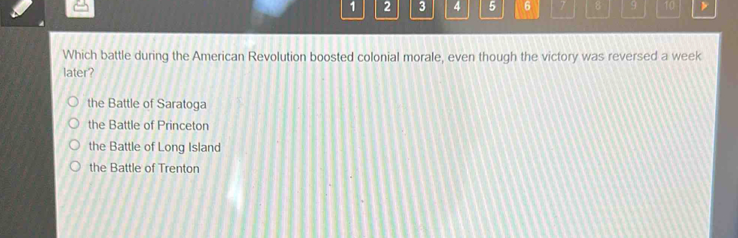 1 2 3 4 5 6 7 8 9 10
Which battle during the American Revolution boosted colonial morale, even though the victory was reversed a week
later?
the Battle of Saratoga
the Battle of Princeton
the Battle of Long Island
the Battle of Trenton