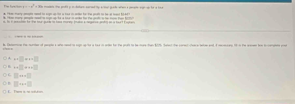 The function y=-x^2+30x models the profit y in dollars earned by a tour guide when x people sign up for a tour
a. How many people need to sign up for a tour in order for the profit to be at least $144?
b. How many people need to sign up for a tour in order for the profit to be more than $225?
c. Is it possible for the tour guide to lose money (make a negative profit) on a tour? Explain.
: I here is no sarution
b. Determine the number of people x who need to sign up for a tour in order for the profit to be more than $225. Select the correct choice below and, if necessary, fill in the answer box to complete your
choice.
A x or x>□
B. x=□ or x≥ □
C. □ ≤ x≤ □
D. □
E. There is no solution.