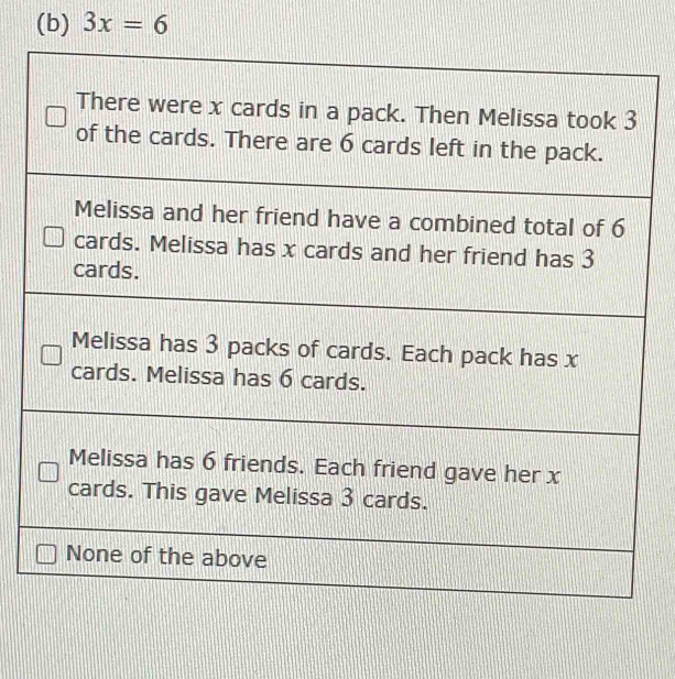 3x=6
There were x cards in a pack. Then Melissa took 3
of the cards. There are 6 cards left in the pack.
Melissa and her friend have a combined total of 6
cards. Melissa has x cards and her friend has 3
cards.
Melissa has 3 packs of cards. Each pack has x
cards. Melissa has 6 cards.
Melissa has 6 friends. Each friend gave her x
cards. This gave Melissa 3 cards.
None of the above