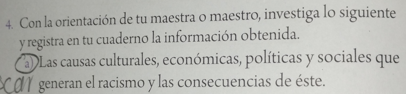 Con la orientación de tu maestra o maestro, investiga lo siguiente 
y registra en tu cuaderno la información obtenida. 
aDLas causas culturales, económicas, políticas y sociales que 
generan el racismo y las consecuencias de éste.