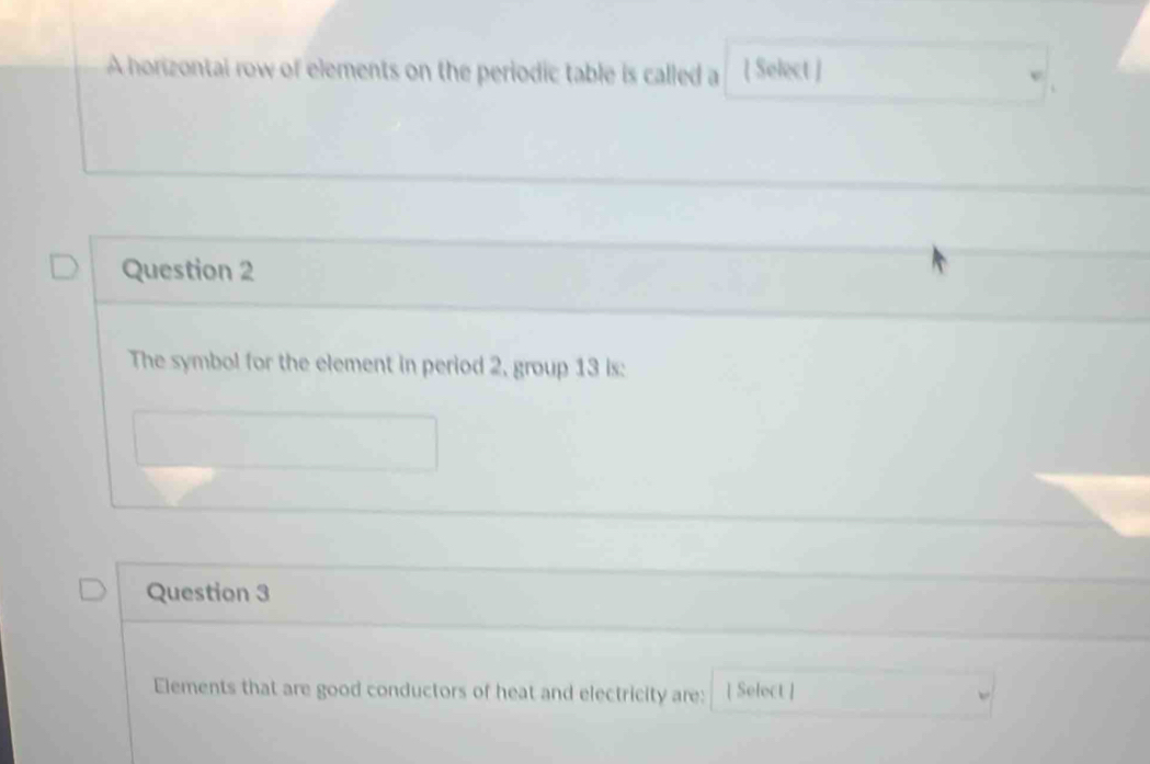 A horizontal row of elements on the periodic table is called a [ Select ] 
Question 2 
The symbol for the element in period 2, group 13 is: 
Question 3 
Elements that are good conductors of heat and electricity are: [ Select ]