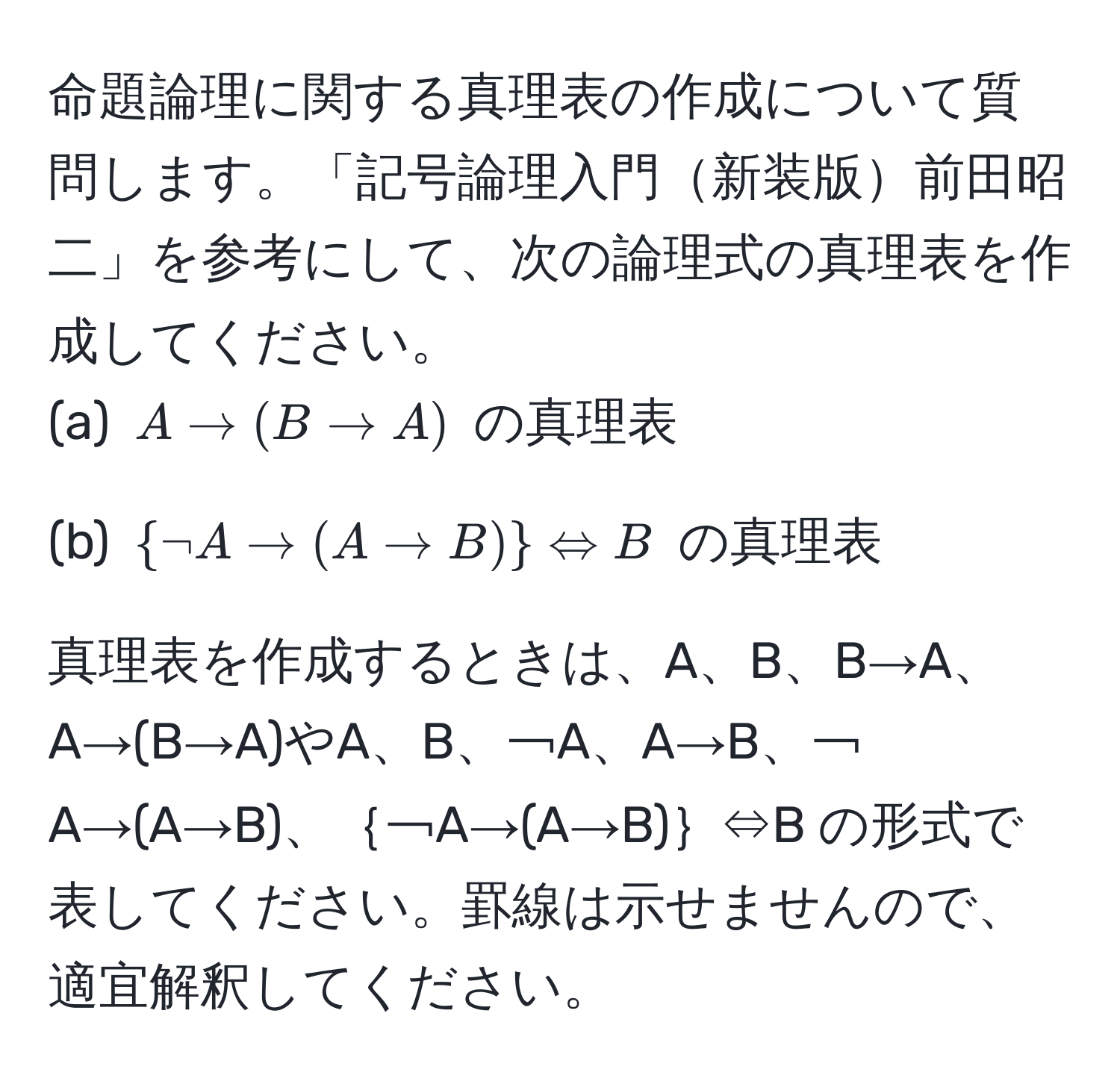 命題論理に関する真理表の作成について質問します。「記号論理入門新装版前田昭二」を参考にして、次の論理式の真理表を作成してください。
(a) $A to (B to A)$ の真理表

(b) $ neg A to (A to B)  Leftrightarrow B$ の真理表

真理表を作成するときは、A、B、B→A、A→(B→A)やA、B、￢A、A→B、￢A→(A→B)、｛￢A→(A→B)｝⇔B の形式で表してください。罫線は示せませんので、適宜解釈してください。