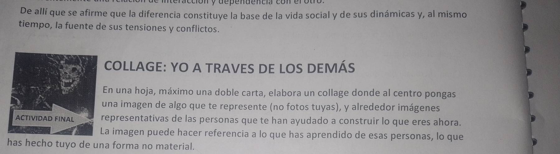 nteracción y dependencia con el otro. 
De allí que se afirme que la diferencia constituye la base de la vida social y de sus dinámicas y, al mismo 
tiempo, la fuente de sus tensiones y conflictos. 
COLLAGE: YO A TRAVES DE LOS DEMÁS 
En una hoja, máximo una doble carta, elabora un collage donde al centro pongas 
una imagen de algo que te represente (no fotos tuyas), y alrededor imágenes 
epresentativas de las personas que te han ayudado a construir lo que eres ahora. 
a imagen puede hacer referencia a lo que has aprendido de esas personas, lo que 
has hecho tuyo de una forma no material.