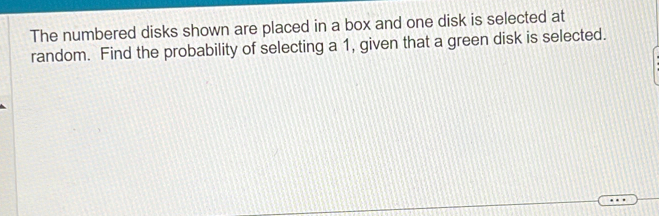 The numbered disks shown are placed in a box and one disk is selected at 
random. Find the probability of selecting a 1, given that a green disk is selected.