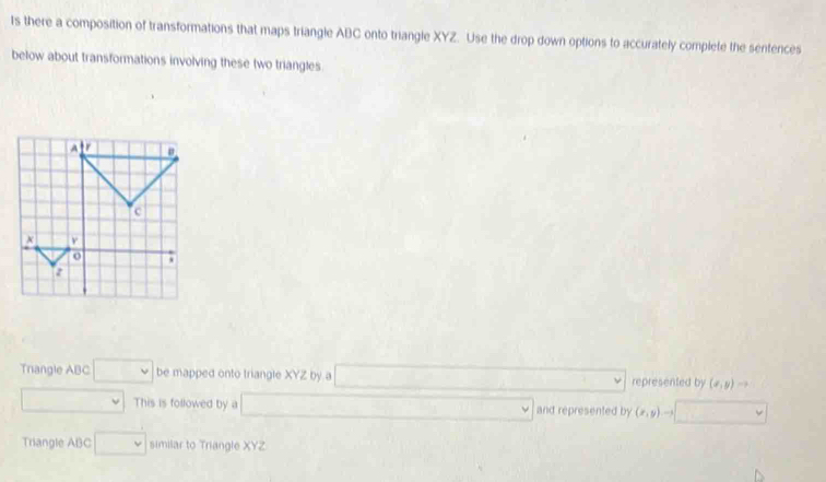 Is there a composition of transformations that maps triangle ABC onto triangle XYZ. Use the drop down options to accurately complete the sentences 
below about transformations involving these two triangles 
Trangle ABC □ be mapped onto triangle XYZ by a represented by (x,y)to
This is followed by a and represented by (x,y)-
Triangle ABC □ similar to Triangle XYZ