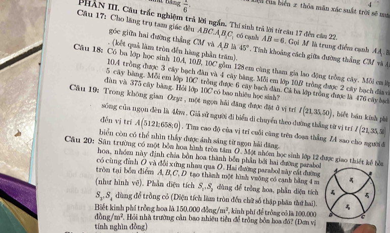 mất bảng  1/6 ·
4
Kiện của biến π thỏa mãn xác suất trời sẽ mư
PHÂN III. Câu trắc nghiệm trả lời ngắn. Thí sinh trả lời từ câu 17 đến câu 22.
Câu 17: Cho lăng trụ tam giác đều ABC.A_1B_1C_1 có cạnh AB=6. Gọi M là trung điểm cạnh AA .B
góc giữa hai đường thẳng CM và AB là 45°. Tính khoảng cách giữa đường thẳng CM và A
. (kết quả làm tròn đến hàng phần trăm).
Câu 18: Có ba lớp học sinh 10A, 10B, 10C gồm 128 cm cùng tham gia lao động trồng cây. Mỗi em ở
10.A trồng được 3 cây bạch đàn và 4 cây bàng. Mỗi em lớp 10B trồng được 2 cây bạch đàn và
5 cây bàng. Mỗi em lớp 10C trồng được 6 cây bạch dàn. Cả ba lớp trồng được là 476 cây bạch
đàn và 375 cây bàng. Hỏi lớp 10C có bao nhiêu học sinh?
Câu 19: Trong không gian Oxyz , một ngọn hải đăng được đặt ở vị trí I(21,35,50) , biết bán kính phủ
sóng của ngọn đèn là 4km . Giả sử người đi biển di chuyển theo dường thẳng từ vị trí I(21,35,50)
đến vị trí A(5121;658;0). Tìm cao độ của vị trí cuối cùng trên đoạn thẳng IA sao cho người đi
biển còn có thể nhìn thấy được ánh sáng từ ngọn hải đăng.
Câu 20: Sân trường có một bồn hoa hình tròn tâm O. Một nhóm học sinh lớp 12 được giao thiết kế bởn
hoa, nhóm này định chia bồn hoa thành bốn phần bởi hai đường parabol
có cùng đỉnh O và đối xứng nhau qua O. Hai đường parabol này cắt đường B
tròn tại bốn điểm A, B, C, D tạo thành một hình vuông có cạnh bằng 4 m
(như hình vẽ). Phần diện tích S_1,S_2 dùng để trồng hoa, phần diện tích & 
S_3,S_4 dùng để trồng cỏ (Diện tích làm tròn đến chữ số thập phân thứ hai). S_2
Biết kinh phí trồng hoa là 150.000dong/m^2 *, kinh phí để trồng cỏ là 100.000 D c
dong/m^2 *. Hỏi nhà trường cần bao nhiêu tiền để trồng bồn hoa đó? (Đơn vị
tính nghìn đồng)