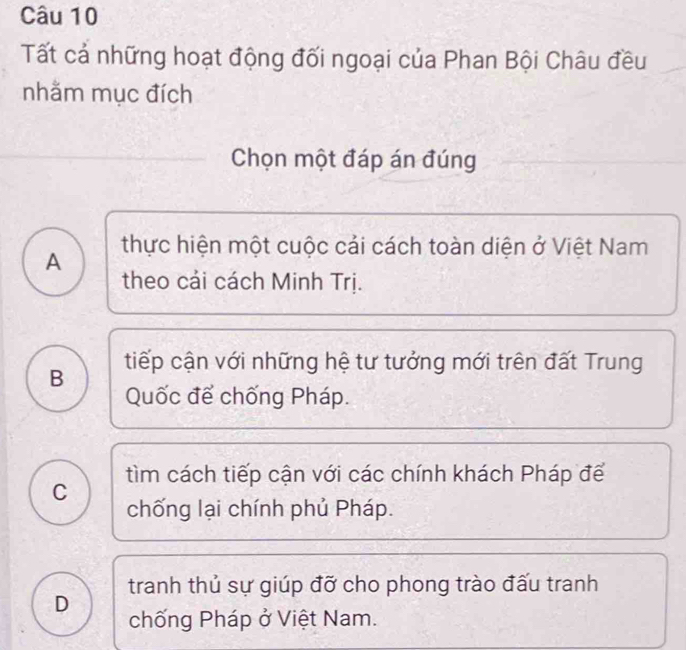 Tất cả những hoạt động đối ngoại của Phan Bội Châu đều
nhằm mục đích
Chọn một đáp án đúng
A thực hiện một cuộc cải cách toàn diện ở Việt Nam
theo cái cách Minh Trị.
B tiếp cận với những hệ tư tưởng mới trên đất Trung
Quốc để chống Pháp.
C tìm cách tiếp cận với các chính khách Pháp để
chống lại chính phủ Pháp.
tranh thủ sự giúp đỡ cho phong trào đấu tranh
D chống Pháp ở Việt Nam.