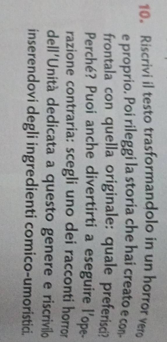 Riscrivi il testo trasformandolo in un horror vero 
e proprio. Poi rileggi la storia che hai creato e con- 
frontala con quella originale: quale preferisci? 
Perché? Puoi anche divertirti a eseguire l'ope- 
razione contraria: scegli uno dei racconti horror 
dell'Unità dedicata a questo genere e riscrivílo 
inserendovi degli ingredienti comico-umoristici.