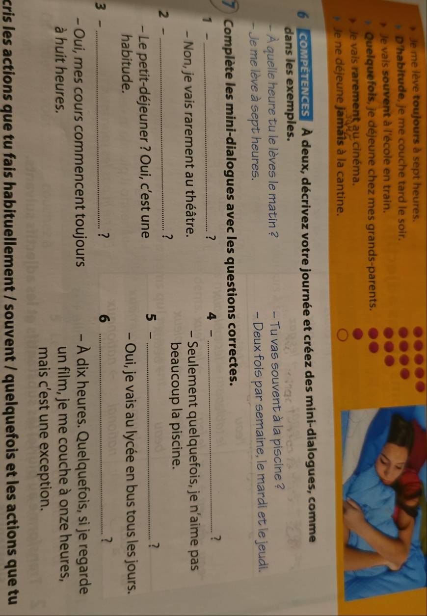 Je me lève toujours à sept heures. 
D'habitude, je me couche tard le soir. 
Je vais souvent à l'école en train. 
Quelquefois, je déjeune chez mes grands-parents. 
Je vais rarement au cinéma. 
Je ne déjeune jamais à la cantine. 
6 oMPETENCES À deux, décrivez votre journée et créez des mini-dialogues, comme 
dans les exemples. 
- À quelle heure tu le lèves le matin ? - Tu vas souvent à la piscine ? 
- Je me lève à sept heures. - Deux fois par semaine, le mardi et le jeudi. 
7 Complète les mini-dialogues avec les questions correctes. 
? 
1 - _4 -_ 
? 
- Non, je vais rarement au théâtre. - Seulement quelquefois, je n’aime pas 
beaucoup la piscine. 
2 -_ 
? 
- Le petit-déjeuner ? Oui, c’est une 
5 - _? 
habitude. - Oui, je vais au lycée en bus tous les jours. 
3 - _? 6_ 
? 
- Oui, mes cours commencent toujours - À dix heures. Quelquefois, si je regarde 
à huit heures. un film, je me couche à onze heures, 
mais c’est une exception. 
cris les actions que tu fais habituellement / souvent / quelquefois et les actions que tu