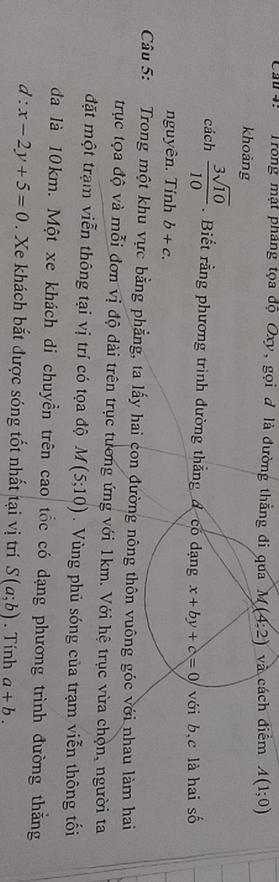Cầu : Trong mật phảng tọa độ Oxy, gọi đ là đường thẳng đi qua M(4:2) và cách diểm A(1;0)
khoảng 
cách  3sqrt(10)/10 . Biết rằng phương trình đường thẳng đ có dạng x+by+c=0 với b, c là hai số 
nguyên. Tính b+c. 
Câu 5: Trong một khu vực bằng phẳng, ta lấy hai con đường nông thôn vuông góc với nhau làm hai 
trục tọa độ và mỗi đơn vị độ dài trên trục tương ứng với 1km. Với hệ trục vừa chọn, người ta 
đặt một trạm viễn thông tại vị trí có tọa độ M(5;10) Vùng phù sóng của trạm viễn thông tối 
đa là 10km. Một xe khách di chuyển trên cao tốc có dạng phương trình đường thắng
d:x-2y+5=0. Xe khách bắt được sóng tốt nhất tại vị trí S(a;b). Tính a+b.