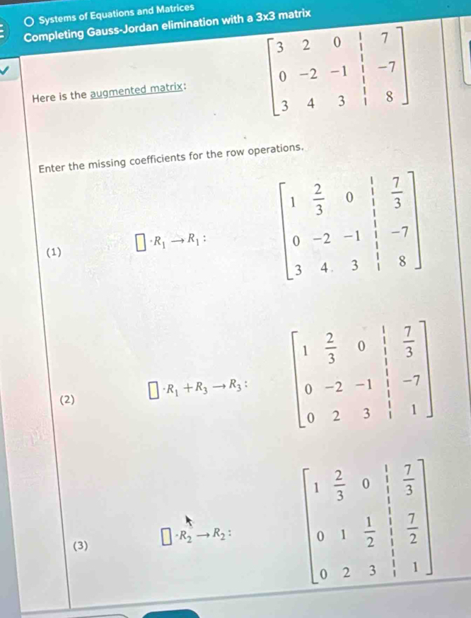 Systems of Equations and Matrices
Completing Gauss-Jordan elimination with a 3* 3 matrix
Here is the augmented matrix:
Enter the missing coefficients for the row operations.
(1) □ · R_1to R_1: beginbmatrix 1& 2/3 &0& 1/3  0&-2&-1& 1/3 &-7 3&4&3&1&8endbmatrix
(2) □ · R_1+R_3to R_3: beginbmatrix 1& 2/3 &0& 1/3  0&-2&-1& 1/3 &-7 0&2&3&1&1endbmatrix
(3) □ · R_2 - R_2 beginbmatrix 1& 2/3 &0& 1/3  0&1& 1/2 & 7/2  0&2&3&1&1endbmatrix