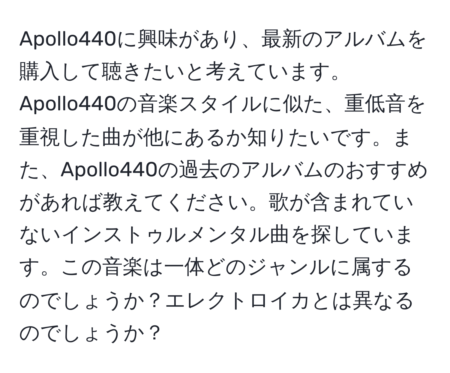 Apollo440に興味があり、最新のアルバムを購入して聴きたいと考えています。Apollo440の音楽スタイルに似た、重低音を重視した曲が他にあるか知りたいです。また、Apollo440の過去のアルバムのおすすめがあれば教えてください。歌が含まれていないインストゥルメンタル曲を探しています。この音楽は一体どのジャンルに属するのでしょうか？エレクトロイカとは異なるのでしょうか？