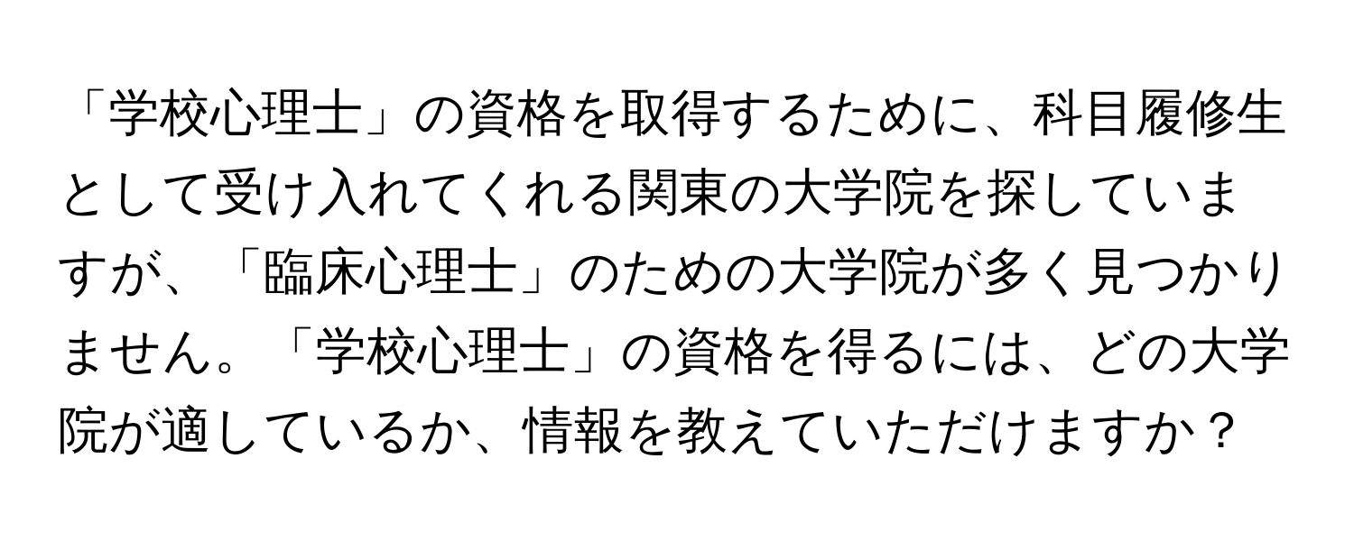 「学校心理士」の資格を取得するために、科目履修生として受け入れてくれる関東の大学院を探していますが、「臨床心理士」のための大学院が多く見つかりません。「学校心理士」の資格を得るには、どの大学院が適しているか、情報を教えていただけますか？