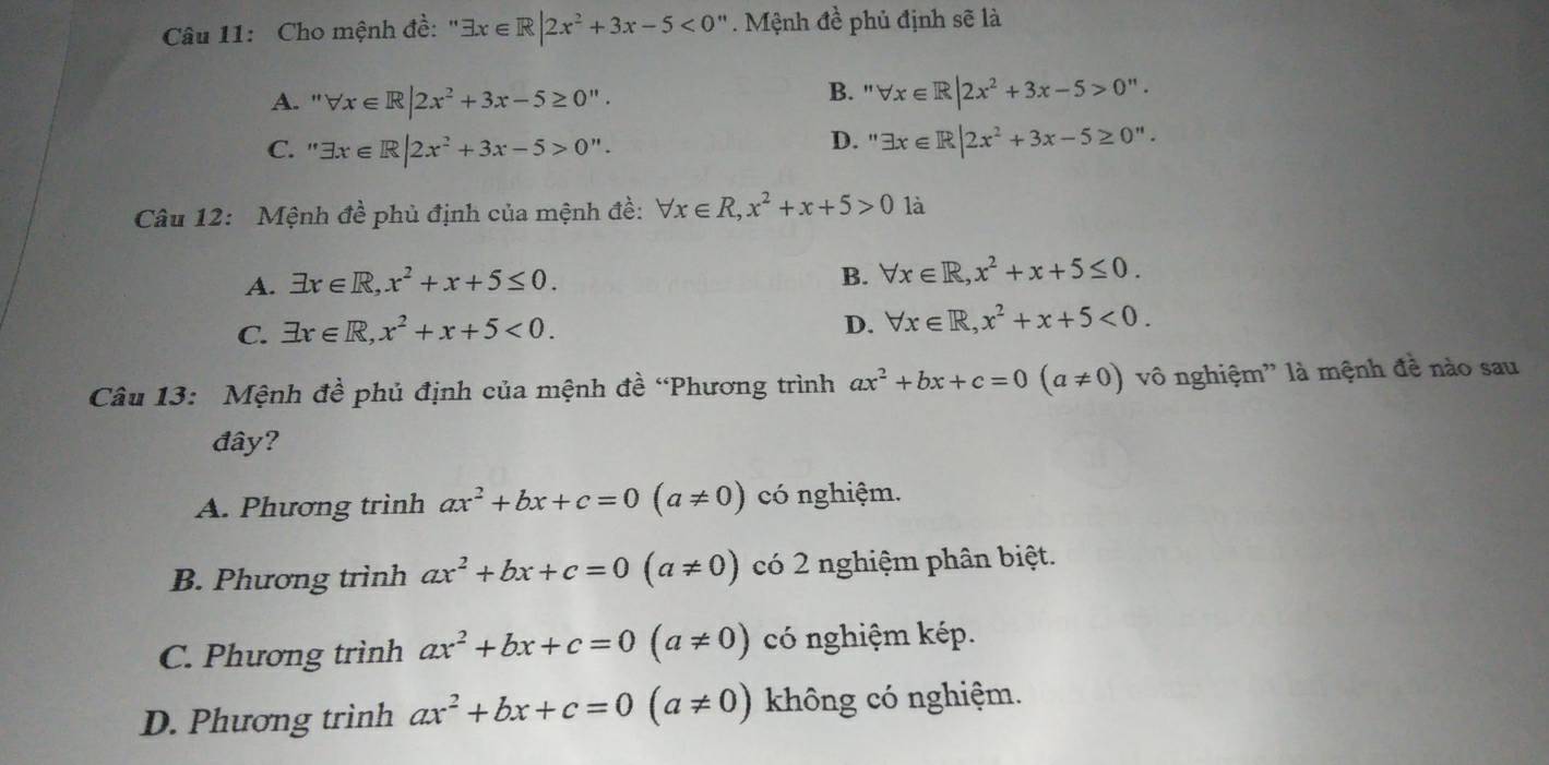 Cho mệnh đề:" exists x∈ R|2x^2+3x-5<0'' Mệnh đề phủ định sẽ là
A. ' forall x∈ R|2x^2+3x-5≥ 0''. B. ' forall x∈ R|2x^2+3x-5>0''.
C. '' exists x∈ R|2x^2+3x-5>0''. D. " exists x∈ R|2x^2+3x-5≥ 0''. 
Câu 12: Mệnh đề phủ định của mệnh đề: forall x∈ R, x^2+x+5>0 là
A. exists x∈ R, x^2+x+5≤ 0.
B. forall x∈ R, x^2+x+5≤ 0.
D.
C. exists x∈ R, x^2+x+5<0</tex>. forall x∈ R, x^2+x+5<0</tex>. 
Câu 13: Mệnh đề phủ định của mệnh đề “Phương trình ax^2+bx+c=0(a!= 0) vô nghiệm'' là mệnh đề nào sau
đây?
A. Phương trình ax^2+bx+c=0(a!= 0) có nghiệm.
B. Phương trình ax^2+bx+c=0(a!= 0) có 2 nghiệm phân biệt.
C. Phương trình ax^2+bx+c=0(a!= 0) có nghiệm kép.
D. Phương trình ax^2+bx+c=0(a!= 0) không có nghiệm.