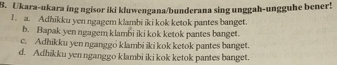 Ukara-ukara ing ngisor iki kluwengana/bunderana sing unggah-ungguhe bener!
1. a. Adhikku yen ngagem klambi iki kok ketok pantes banget.
b. Bapak yen ngagem klambi iki kok ketok pantes banget.
c. Adhikku yen nganggo klambi iki kok ketok pantes banget.
d. Adhikku yen nganggo klambi iki kok ketok pantes banget.