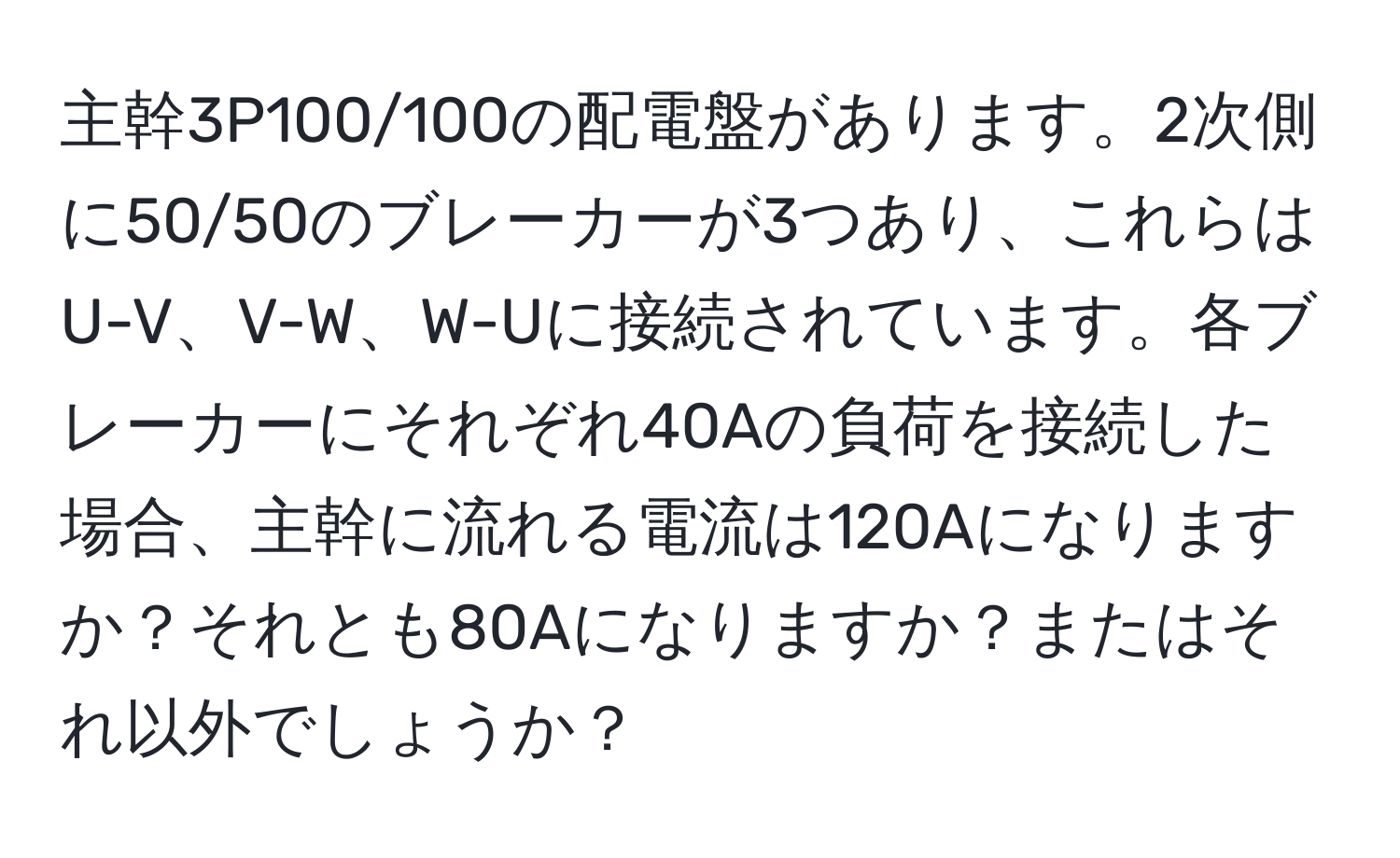 主幹3P100/100の配電盤があります。2次側に50/50のブレーカーが3つあり、これらはU-V、V-W、W-Uに接続されています。各ブレーカーにそれぞれ40Aの負荷を接続した場合、主幹に流れる電流は120Aになりますか？それとも80Aになりますか？またはそれ以外でしょうか？