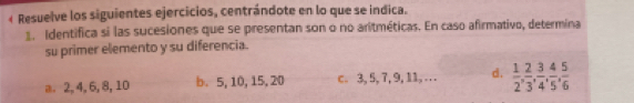 « Resuelve los siguientes ejercicios, centrándote en lo que se indica.
1. Identifica si las sucesiones que se presentan son o no aritméticas. En caso afirmativo, determina
su primer elemento y su diferencia.
a. 2, 4, 6, 8, 10 b. 5, 10, 15, 20 c. 3, 5, 7, 9, 11,… d.  1/2 ,  2/3 ,  3/4 ,  4/5 ,  5/6 