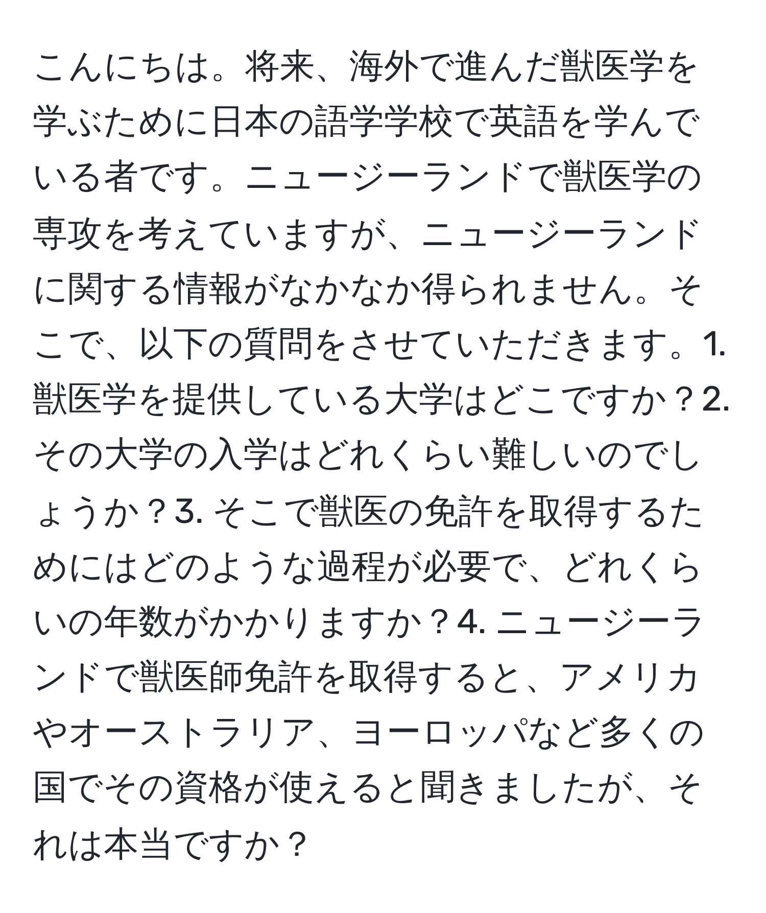 こんにちは。将来、海外で進んだ獣医学を学ぶために日本の語学学校で英語を学んでいる者です。ニュージーランドで獣医学の専攻を考えていますが、ニュージーランドに関する情報がなかなか得られません。そこで、以下の質問をさせていただきます。1. 獣医学を提供している大学はどこですか？2. その大学の入学はどれくらい難しいのでしょうか？3. そこで獣医の免許を取得するためにはどのような過程が必要で、どれくらいの年数がかかりますか？4. ニュージーランドで獣医師免許を取得すると、アメリカやオーストラリア、ヨーロッパなど多くの国でその資格が使えると聞きましたが、それは本当ですか？