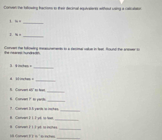 Convert the following fractions to their decimal equivalents without using a calculator. 
1. 1/4= _ 
2. 3/4= _ 
Convert the following measurements to a decimal value in feet. Round the answer to 
the nearest hundredth. 
_ 
3. 9 inches =
_ 
4. 10 inches =
_ 
5. Convert 45° to feet. 
6. Convert 7' to yards._ 
7. Convert 3.5 yards to inches._ 
8. Convert 2 1 2 yd. to feet. 
_ 
9. Convert 2 1 2 yd. to inches. 
_ 
10. Convert 3´2 ½ ' to inches._