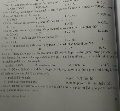 A. 2:4:2
Câu 12. Công thức nào sau đây là công thức phân từ của acellc a D. C_xH_yO_z
C. CH_2O
A. CH_3-COOH B. C_2H_4O_2
Câu 13. Công thức phân tử của methyl formate và glucose lần lượt là C_2H_4O_2 và C_6H_12O_6. Công t
đơn giản nhất của hai chất này là C. C_4H_3O_4 D. C_6H_12O_6
A. CH_2O B. C_2 H_4O_2
Cầu 14. Chất nào sau đây có cùng công thức đơn giản với C_2H_2
C. C_2H_4 D. C_1H_6
A. CH₄. B. C₆Hn.
Câu 15. Chất nào sau đây có công thức phân tử trùng với công thức đơn giản nhất?
A. C_2H_6O_2. B. C_3H_6O. C. C_2H_2. D. C₄H₈.
Câu 16. Phân tứ khối của chất hữu cơ nào sau đây là 30? D. C₃H₄.
A. HCHO. B. [^4_1] Hx. C. C_2H_6
Câu 17. Ti khổi hơi của chất X so với hydrogen bằng 44. Phân tử khối của X là
A. 44 B. 46 C. 22 D. 88.
Cầu 18. Trong phương pháp phổ khối lượng, đổi với các hợp chất đơn giản, thường mãnh có gia
m/z lớn nhất ứng với mánh ion phân tử [M*] và giá trị này bằng giá trị...của chất nghiên cứu 0
từ thích hợp điễn vào chỗ trống là
A. phân tử khổi B. nguyên tử khối C. điện tích ion D. khổi lượng
Câu 19. Đề xác định phân tử khổi của hợp chất hữu cơ, người ta sử dụng phố khổi lượng MS, t
đó phân tử khối của chất là giá trị m/z của
A. peak [M¯] lớn nhất B. peak [M⁺] nhỏ nhất.
C. peak xuất hiện nhiều nhất. D. nhóm peak xuất hiện nhiều nhất.
Câu 20. Từ phố MS của acetone, người ta xác định được ion phân từ [M^+]
Vậy, phân tử khối của acetone là có giá trị m/z bằng 
Hỏa học không khó!
50