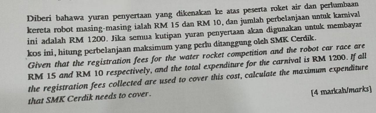 Diberi bahawa yuran penyertaan yang dikenakan ke atas peserta roket air dan perlumbaan 
kereta robot masing-masing ialah RM 15 dan RM 10, dan jumlah perbelanjaan untuk karnival 
ini adalah RM 1200. Jika semua kutipan yuran penyertaan akan digunakan untuk membayar 
kos ini, hitung perbelanjaan maksimum yang perlu ditanggung oleh SMK Cerdik. 
Given that the registration fees for the water rocket competition and the robot car race are
RM 15 and RM 10 respectively, and the total expenditure for the carnival is RM 1200. If all 
the registration fees collected are used to cover this cost, calculate the maximum expenditure 
that SMK Cerdik needs to cover. 
[4 markah/marks]