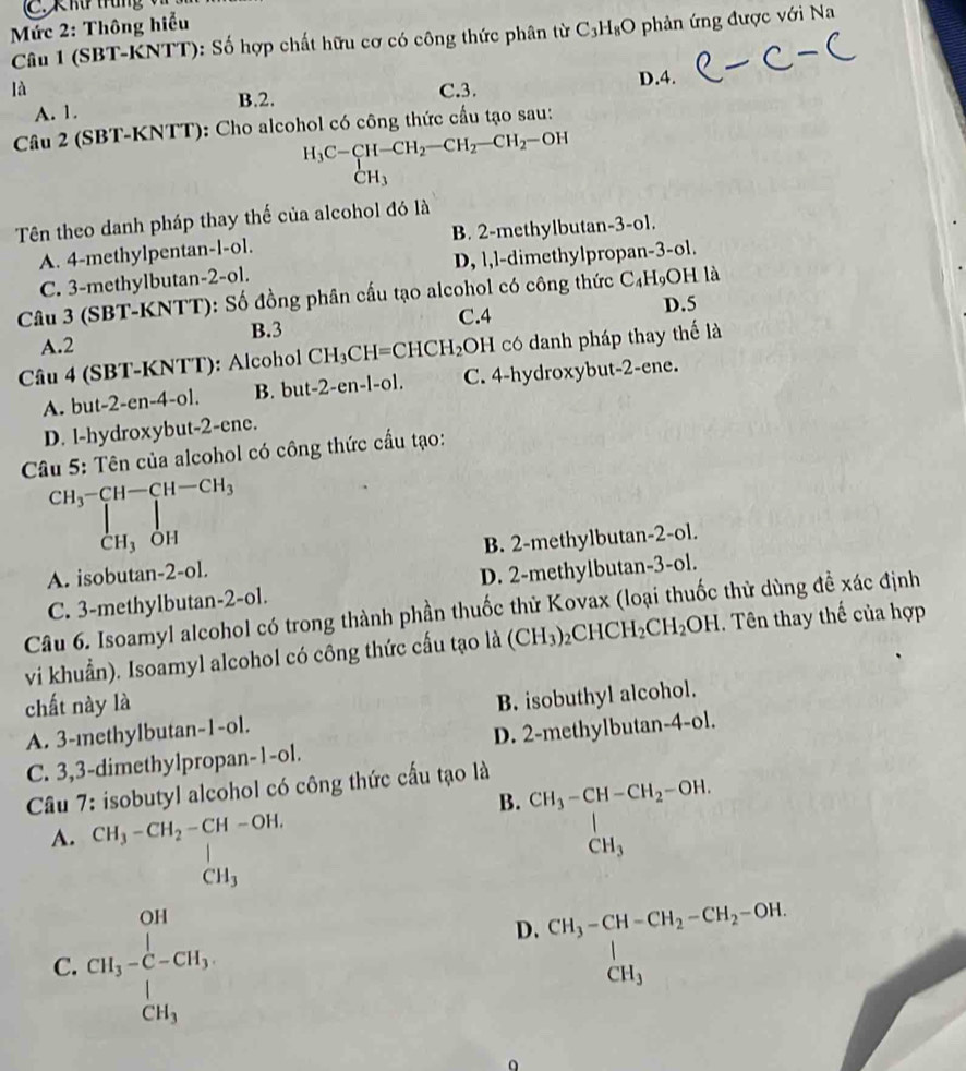 Xhữ trung v    
Mức 2: Thông hiểu
Câu 1 (SBT-KNTT): Số hợp chất hữu cơ có công thức phân từ C_3H_8O phản ứng được với Na
là C.3.
A. 1. B.2. D.4.
Câu 2 (SBT-KNTT): Cho alcohol có công thức cầu tạo sau:
H_3C-CH-CH_2-CH_2-CH_2-OH
Tên theo danh pháp thay thế của alcohol đó là
A. 4-methylpentan-l-ol. B. 2-methylbutan-3-o1.
C. 3-methylbutan-2-ol. D, l,l-dimethylpropan-3-ol.
Câu 3 (SBT-KNTT): Số đồng phân cầu tạo alcohol có công thức C_4H_9 OH là
B.3 C.4
D.5
A.2
Câu 4 (SBT-KNTT): Alcohol CH_3CH=CHCH_2 OH có danh pháp thay thế là
A. but-2-en-4-ol. B. but -2-e n -[-0]. C. 4-hydroxybut-2-ene.
D. l-hydroxybut-2-ene.
Câu 5: Tên của alcohol có công thức cầu tạo:
CH_3-CH-CH-CH_3
Ch₃ỏh
A. isobutan-2-ol. B. 2-methylbutan-2-ol.
C. 3-methylbutan-2-ol. D. 2-methylbutan-3-ol.
Câu 6. Isoamyl alcohol có trong thành phần thuốc thử Kovax (loại thuốc thử dùng đề xác định
vi khuẩn). Isoamyl alcohol có công thức cấu tạo là (CH_3) _2CHCH_2CH_2OH. Tên thay thế của hợp
chất này là
A. 3-mnethylbutan-1-ol. B. isobuthyl alcohol.
C. 3,3-dimethylpropan-1-ol. D. 2-methylbutan-4-ol.
Câu 7: isobutyl alcohol có công thức cấu tạo là
B. beginarrayr CH_3-CH-CH_2-OH. CH_3endarray
A. CH_3-CH_2-CH-OH. beginarrayr CH_3-CH_2 CH_3endarray
C. CH_3-C-CH_3,
D. beginarrayr CH_3-CH-CH_2-CH_2-OH. CH_3endarray