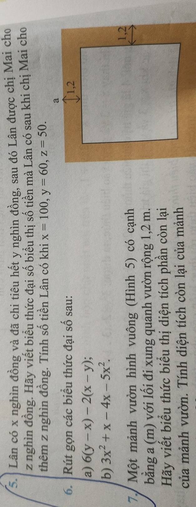 Lân có x nghìn đồng và đã chi tiêu hết y nghìn đồng, sau đó Lân được chị Mai cho
z nghìn đồng. Hãy viết biểu thức đại số biểu thị số tiền mà Lân có sau khi chị Mai cho
thêm z nghìn đồng. Tính số tiền Lân có khi x=100, y=60, z=50. 
6. Rút gọn các biểu thức đại số sau:
a) 6(y-x)-2(x-y)
b) 3x^2+x-4x-5x^2. 
7. Một mảnh vườn hình vuông (Hình 5) có cạnh
bằng a (m) với lối đi xung quanh vườn rộng 1,2 m.
Hãy viết biểu thức biểu thị diện tích phần còn lại
của mảnh vườn. Tính diện tích còn lại của mảnh