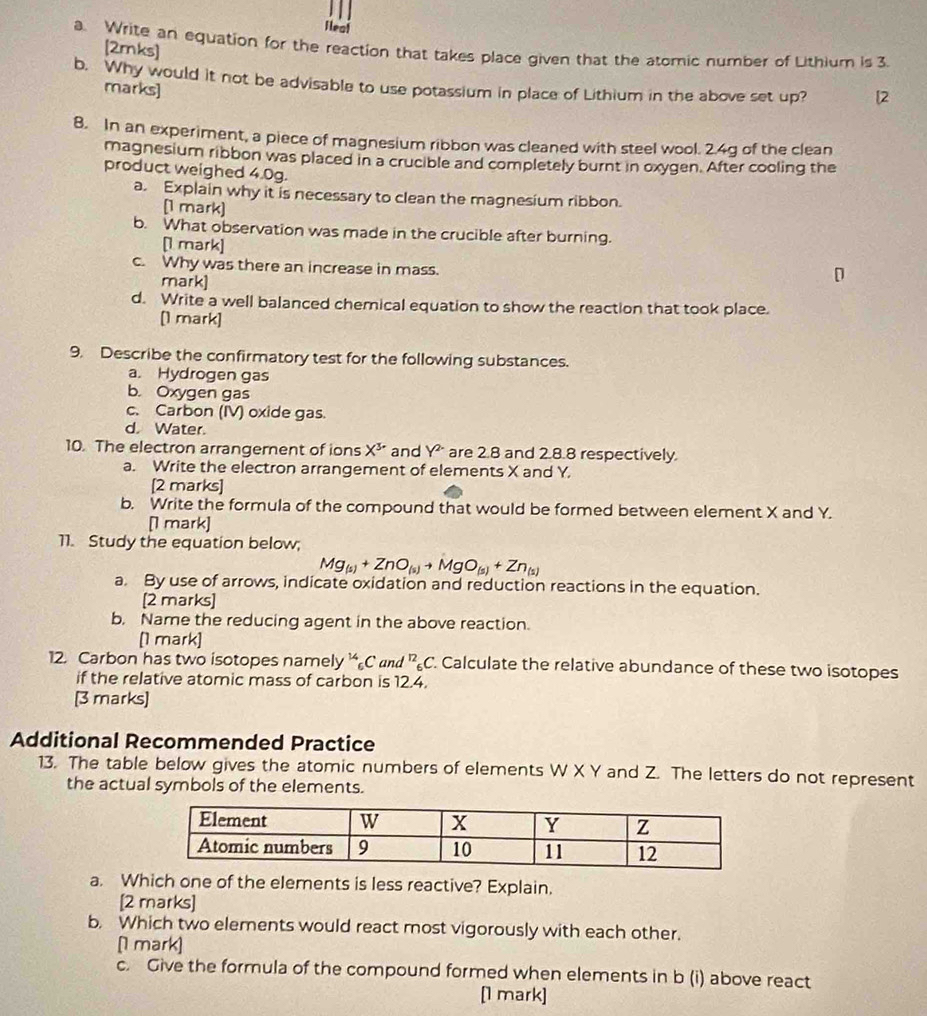 fleal
a. Write an equation for the reaction that takes place given that the atomic number of Lithium is 3.
[2mks]
b. Why would it not be advisable to use potassium in place of Lithium in the above set up? [2
marks]
8. In an experiment, a piece of magnesium ribbon was cleaned with steel wool. 2.4g of the clean
magnesium ribbon was placed in a crucible and completely burnt in oxygen. After cooling the
product weighed 4.0g.
a. Explain why it is necessary to clean the magnesium ribbon.
[1 mark)
b. What observation was made in the crucible after burning.
[1 mark]
c. Why was there an increase in mass.
mark]
d. Write a well balanced chemical equation to show the reaction that took place.
[1 mark]
9. Describe the confirmatory test for the following substances.
a. Hydrogen gas
b. Oxygen gas
c. Carbon (IV) oxide gas.
d. Water.
10. The electron arrangernent of ions X* and Y^2 are 2.8 and 2.8.8 respectively.
a. Write the electron arrangement of elements X and Y.
[2 marks]
b. Write the formula of the compound that would be formed between element X and Y.
[1 mark]
11. Study the equation below;
Mg_(s)+ZnO_(s)to MgO_(s)+Zn_(s)
a. By use of arrows, indicate oxidation and reduction reactions in the equation.
[2 marks]
b. Name the reducing agent in the above reaction.
[1 mark]
12. Carbon has two isotopes namely C and^(12)_6C Calculate the relative abundance of these two isotopes
if the relative atomic mass of carbon is 12.4.
[3 marks]
Additional Recommended Practice
13. The table below gives the atomic numbers of elements W X Y and Z. The letters do not represent
the actual symbols of the elements.
a. Which one of the elements is less reactive? Explain.
[2 marks]
b. Which two elements would react most vigorously with each other.
[ mark]
c. Give the formula of the compound formed when elements in b (i) above react
[1 mark]