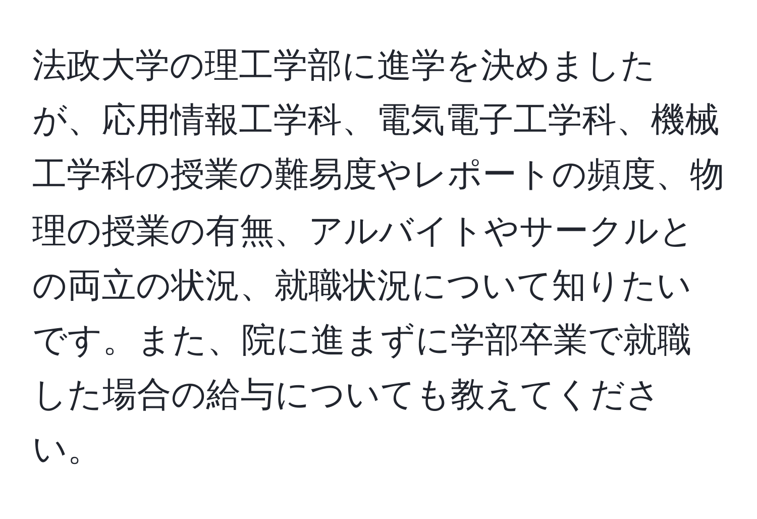 法政大学の理工学部に進学を決めましたが、応用情報工学科、電気電子工学科、機械工学科の授業の難易度やレポートの頻度、物理の授業の有無、アルバイトやサークルとの両立の状況、就職状況について知りたいです。また、院に進まずに学部卒業で就職した場合の給与についても教えてください。