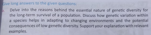 Give long answers to the given questions: 
a. Delve into the reasons behind the essential nature of genetic diversity for 
the long-term survival of a population. Discuss how genetic variation within 
a species helps in adapting to changing environments and the potential 
consequences of low genetic diversity. Support your explanation with relevant 
examples.