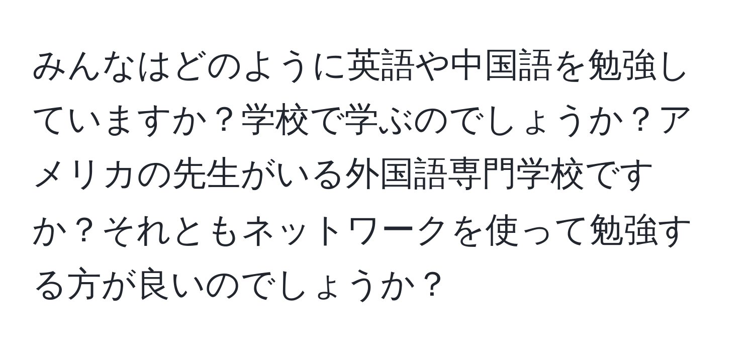 みんなはどのように英語や中国語を勉強していますか？学校で学ぶのでしょうか？アメリカの先生がいる外国語専門学校ですか？それともネットワークを使って勉強する方が良いのでしょうか？