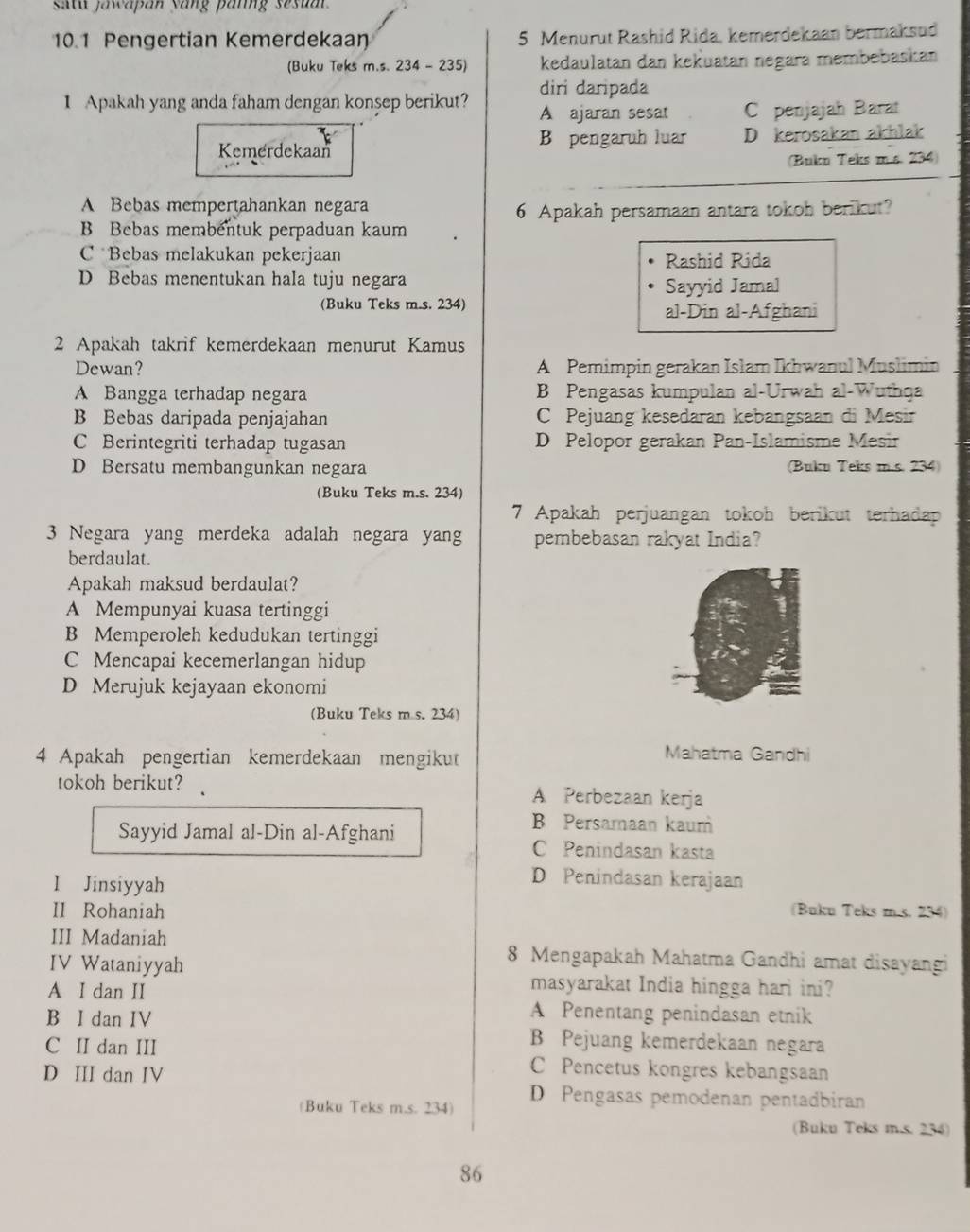 satu jawapan yang panng sesuat 
10.1 Pengertian Kemerdekaan 5 Menurut Rashid Rida, kemerdekaan bermaksud
(Buku Teks m.s. 234 - 235) kedaulatan dan kekuatan negara membebaskan
diri daripada
1 Apakah yang anda faham dengan konsep berikut? A ajaran sesat C penjajah Barat
Kemerdekaan B pengaruh luar D kerosakan akhlak
(Bukn Teks m.s. 234)
A Bebas mempertahankan negara
6 Apakah persamaan antara tokoh berikut?
B Bebas membentuk perpaduan kaum
C Bebas melakukan pekerjaan
Rashid Rida
D Bebas menentukan hala tuju negara
Sayyid Jamal
(Buku Teks m.s. 234)
al-Din al-Afghani
2 Apakah takrif kemerdekaan menurut Kamus
Dewan? A Pemimpin gerakan Islam Ikhwanul Muslimin
A Bangga terhadap negara B Pengasas kumpulan al-Urwah al-Wuthqa
B Bebas daripada penjajahan C Pejuang kesedaran kebangsaan di Mesir
C Berintegriti terhadap tugasan D Pelopor gerakan Pan-Islamisme Mesir
D Bersatu membangunkan negara (Buku Teks m.s. 234)
(Buku Teks m.s. 234)
7 Apakah perjuangan tokoh berikut terhadap
3 Negara yang merdeka adalah negara yang pembebasan rakyat India?
berdaulat.
Apakah maksud berdaulat?
A Mempunyai kuasa tertinggi
B Memperoleh kedudukan tertinggi
C Mencapai kecemerlangan hidup
D Merujuk kejayaan ekonomi
(Buku Teks m s. 234)
4 Apakah pengertian kemerdekaan mengikut
Mahatma Gandhi
tokoh berikut? A Perbezaan kerja
B Persamaan kaum
Sayyid Jamal al-Din al-Afghani C Penindasan kasta
I Jinsiyyah
D Penindasan kerajaan
II Rohaniah (Buku Teks m s. 234)
III Madaniah 8 Mengapakah Mahatma Gandhi amat disayangi
IV Wataniyyah
A I dan II
masyarakat India hingga hari ini?
A Penentang penindasan etnik
B I dan IV B Pejuang kemerdekaan negara
C II dan III C Pencetus kongres kebangsaan
D III dan IV
(Buku Teks m.s. 234) D Pengasas pemodenan pentadbiran
(Buku Teks m.s. 236)
86