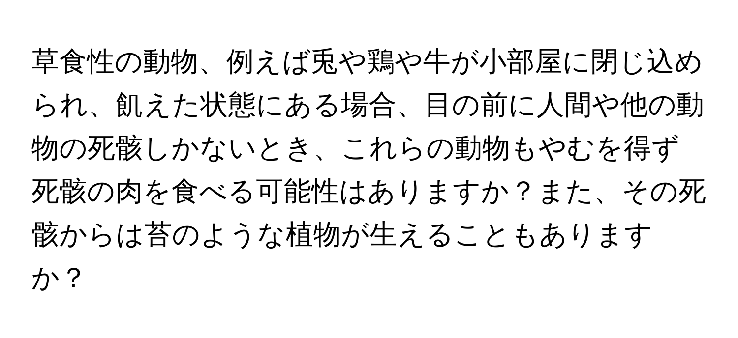 草食性の動物、例えば兎や鶏や牛が小部屋に閉じ込められ、飢えた状態にある場合、目の前に人間や他の動物の死骸しかないとき、これらの動物もやむを得ず死骸の肉を食べる可能性はありますか？また、その死骸からは苔のような植物が生えることもありますか？