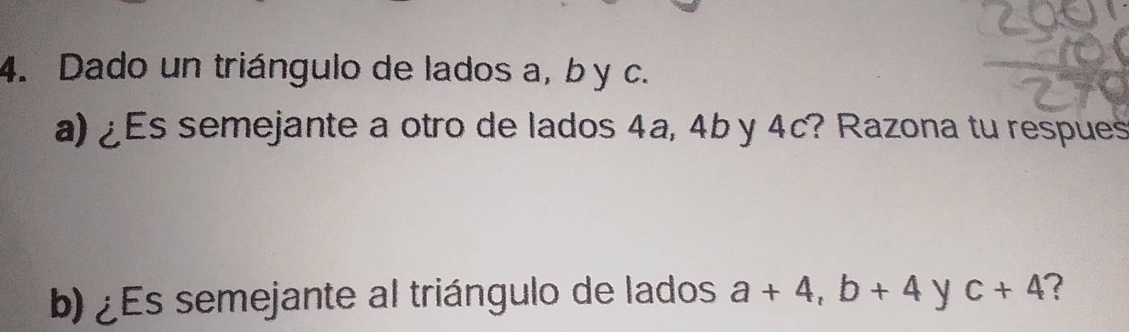 Dado un triángulo de lados a, b y c. 
a) ¿Es semejante a otro de lados 4a, 4b y 4c? Razona tu respues 
b) ¿Es semejante al triángulo de lados a+4, b+4 y c+4 ?