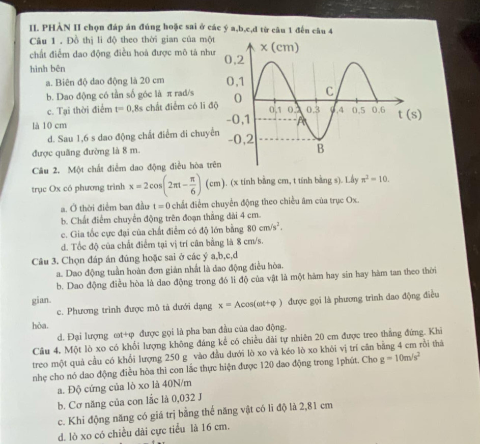 PHÀN II chọn đáp án đúng hoặc sai ở các ý a,b,c,d từ câu 1 đến câu 4
Câu 1 . Đồ thị li độ theo thời gian của mộ
chất điểm dao động điều hoà được mô tả nh
hình bên
a. Biên độ dao động là 20 cm
b. Dao động có tần số góc là π rad/s
c. Tại thời điểm t=0.8s chất điểm có li đ
là 10 cm
d. Sau 1,6 s dao động chất điểm di chuyể
được quãng đường là 8 m.
Câu 2. Một chất điểm dao động điều hòa tr
trục Ox có phương trình x=2cos (2π t- π /6 )(cm). (x tính bằng cm, t tính bằng s). Lấy π^2=10.
a. Ở thời điểm ban đầu t=0 chất điểm chuyển động theo chiều âm của trục Ox.
b. Chất điểm chuyển động trên đoạn thẳng dài 4 cm.
c. Gia tốc cực đại của chất điểm có độ lớn bằng 80cm/s^2.
d. Tốc độ của chất điểm tại vị trí cân bằng là 8 cm/s.
Câu 3. Chọn đáp án đúng hoặc sai ở các ý a,b,c,d
a. Dao động tuần hoàn đơn giản nhất là dao động điều hòa.
b. Dao động điều hòa là dao động trong đó li độ của vật là một hàm hay sin hay hàm tan theo thời
gian. được gọi là phương trình dao động điều
c. Phương trình được mô tả dưới dạng x=Acos (omega t+varphi )
hòa.
d. Đại lượng ωt+φ được gọi là pha ban đầu của dao động.
Cầu 4. Một lò xo có khối lượng không đáng kể có chiều dài tự nhiên 20 cm được treo thẳng đứng. Khi
treo một quả cầu có khối lượng 250 g vào đầu dưới lò xo và kéo lò xo khỏi vị trí cân bằng 4 cm rồi thả
nhẹ cho nó dao động điều hòa thì con lắc thực hiện được 120 dao động trong 1phút. Cho g=10m/s^2
a. Độ cứng của lò xo là 40N/m
b. Cơ năng của con lắc là 0,032 J
c. Khi động năng có giá trị bằng thế năng vật có li độ là 2,81 cm
d. lò xo có chiều dài cực tiểu là 16 cm.