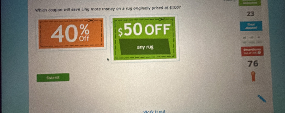 Which coupon will save Ling more money on a rug originally priced at $100?
23
40%
$50 oFF
any rug
76
Submit
1
Work it out