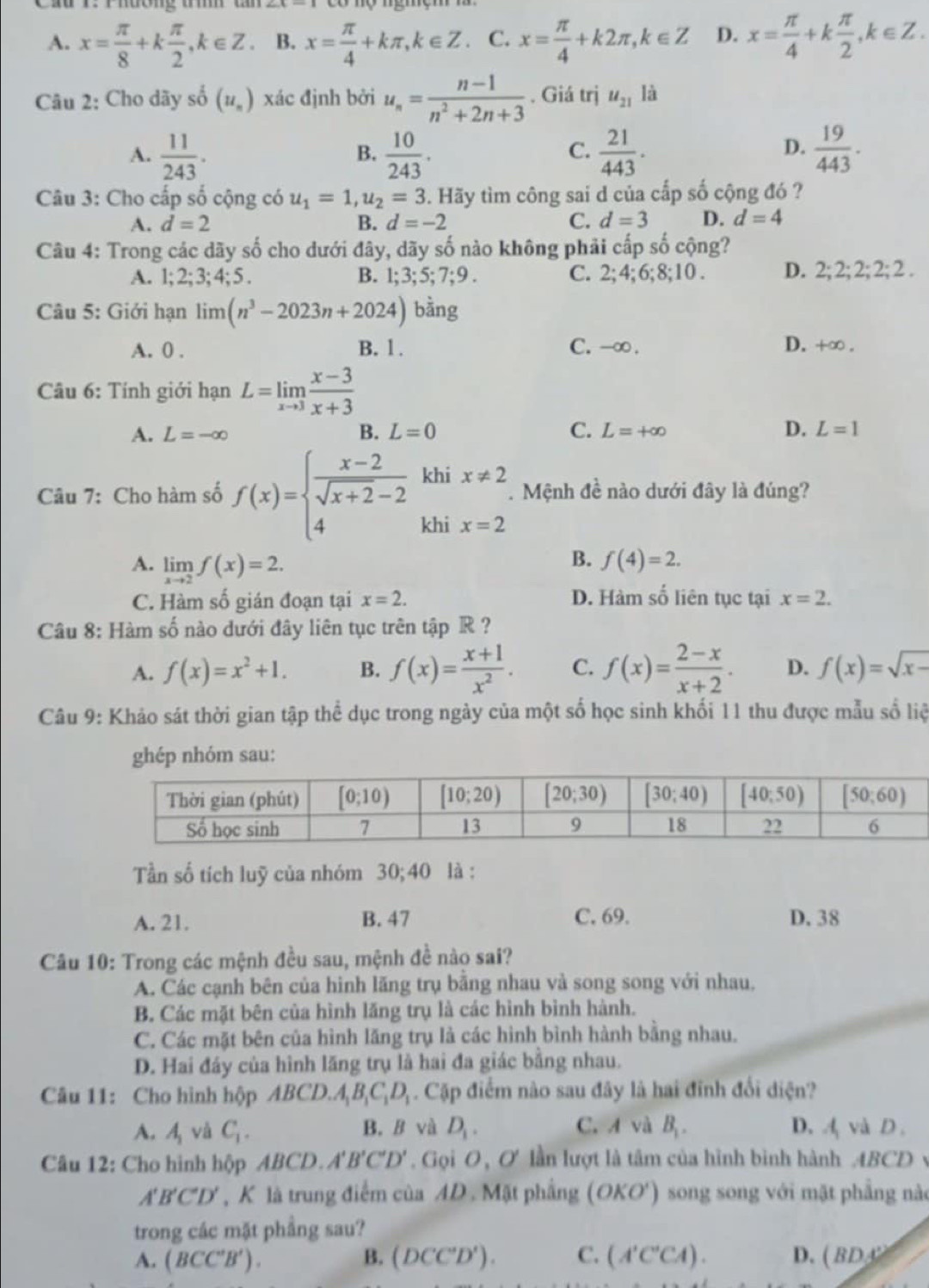 ầu r:  Phượng  tí
A. x= π /8 +k π /2 ,k∈ Z. B. x= π /4 +kπ ,k∈ Z. C. x= π /4 +k2π ,k∈ Z D. x= π /4 +k π /2 ,k∈ Z.
Câu 2: Cho dãy số (u_n) xác định bởi u_n= (n-1)/n^2+2n+3 . Giá trị u_21 là
A.  11/243 .  10/243 .  21/443 .  19/443 .
B.
C.
D.
Câu 3: Cho cấp số cộng có u_1=1,u_2=3 3. Hãy tìm công sai d của cấp số cộng đó ?
A. d=2 B. d=-2 C. d=3 D. d=4
Câu 4: Trong các dãy số cho dưới đây, dãy số nào không phải cấp số cộng?
A. 1; 2; 3; 4; 5 . B. 1;3;5;7;9. C. 2;4;6; 8;10 . D. 2;2;2;2;2;2.
Câu 5: Giới hạn limlimits (n^3-2023n+2024) bàng
A. 0 . B. 1. C. -∞ . D. + O
Câu 6: Tính giới hạn L=limlimits _xto 3 (x-3)/x+3 
A. L=-∈fty B. L=0 C. L=+∈fty D. L=1
khi x!= 2. Mệnh đề nào dưới đây là đúng?
Câu 7: Cho hàm số f(x)=beginarrayl  (x-2)/sqrt(x+2)-2  4endarray. khi x=2
A. limlimits _xto 2f(x)=2.
B. f(4)=2.
C. Hàm số gián đoạn tại x=2. D. Hàm số liên tục tại x=2.
Câu 8: Hàm số nào dưới đây liên tục trên tập R ?
A. f(x)=x^2+1. B. f(x)= (x+1)/x^2 . C. f(x)= (2-x)/x+2 . D. f(x)=sqrt(x-)
Câu 9: Khảo sát thời gian tập thể dục trong ngày của một số học sinh khối 11 thu được mẫu số liệ
ghép nhóm sau:
Tần số tích luỹ của nhóm 30;40 là :
A. 21. B. 47 C. 69. D. 38
Câu 10: Trong các mệnh đều sau, mệnh đề nào sai?
A. Các cạnh bên của hình lăng trụ bằng nhau và song song với nhau.
B. Các mặt bên của hình lăng trụ là các hình bình hành.
C. Các mặt bên của hình lăng trụ là các hình bình hành bằng nhau.
D. Hai đáy của hình lăng trụ là hai đa giác bằng nhau.
Câu 11: Cho hình hộp ABCD.A_1B_1C_1D_1. Cặp điểm nào sau đây là hai đĩnh đổi diện?
A. A_1 vǎ C_1. B. B và D_1. C. A và B_1. D. Avà D.
Câu 12: Cho hình hộp ABCD.A'B'C'D'. Gọi O, ơ lần lượt là tâm của hình bình hành ABCD v
A'B'C'D' , K là trung điểm của AD . Mặt phầng (OKO') song song với mặt phẳng nào
trong các mặt phầng sau?
A. (BCC'B'). B. (DCC'D'). C. (A'C'CA). D. (BDx