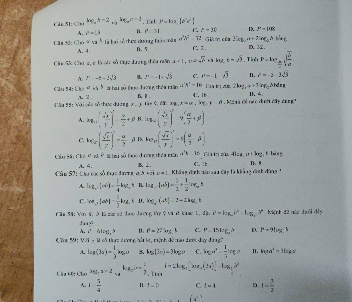 Cho log _ab=2_Valog _ac=3. Tính P=log _a(b^2c^3).
A. P=13 B. P=31 C. P=30 D. P=108
Câu 52: Cho^a và b là hai số thực dương thỏa mãn a^3b^2=32. Giá trị của 3log _2a+2log _2b bǎng
A. 4 . B. 5 . C. 2 . D. 32 .
Câu 53: Cho a, b là các số thực dương thỏa mãn a!= 1,a!= sqrt(b) và log _ab=sqrt(3). Tính P=log _ sqrt(b)/a sqrt(frac b)a.
A. P=-5+3sqrt(3) B. P=-1+sqrt(3) C. P=-1-sqrt(3) D. P=-5-3sqrt(3)
Câu 54: Cho ava^b là hai số thực dương thỏa mãn a^2b^3=16. Giá trị của 2log _2a+3log _2bbing
A. 2 . B. 8 . C. 16. D. 4 .
Câu 55: Với các số thực dương x , y tùy ý, đặt log _3x=alpha ,log _3y=beta Mệnh đề nào dưới đây đúng?
A. log _27( sqrt(x)/y )^3= alpha /2 +beta B. log _27( sqrt(x)/y )^3=9( alpha /2 +beta )
C. log _27( sqrt(x)/y )^3= alpha /2 -beta D. log _27( sqrt(x)/y )^3=9( alpha /2 -beta )
Câu 56: Cho a_Vdot ab là hai số thực dương thỏa mãn a^4b=16 Giá trị của 4log _2a+log _2b bằng
A. 4 . B. 2 . C. 16. D. 8 .
Câu 57: Cho các số thực dương a, b với a!= 1. Khẳng định nào sau đây là khẳng định đúng ?
A. log _a^2(ab)= 1/4 log _ab B. log _a^2(ab)= 1/2 + 1/2 log _ab
C. log _a^2(ab)= 1/2 log _ab D. log _a^2(ab)=2+2log _ab
Câu 58: Với a, b là các số thực dương tùy ý và a khác 1, đặt P=log _ab^3+log _a^2b^6. Mệnh đề nào dưới đây
dúng?
A. P=6log _ab B. P=27log _ab C. P=15log _ab D. P=9log _ab
Câu 59: Với # là số thực dương bất kì, mệnh đề nào dưới đây đúng?
A. log (3a)= 1/3 log a B. log (3a)=3log a C. log a^3= 1/3 log a D. log a^3=3log a
* Câu 60: Cho log _3a=2 và log _2b= 1/2 . Tinh I=2log _3[log _3(3a)]+log _ 1/4 b^2
A. I= 5/4  I= 3/2 
B. I=0 C. I=4 D.
(a^2)