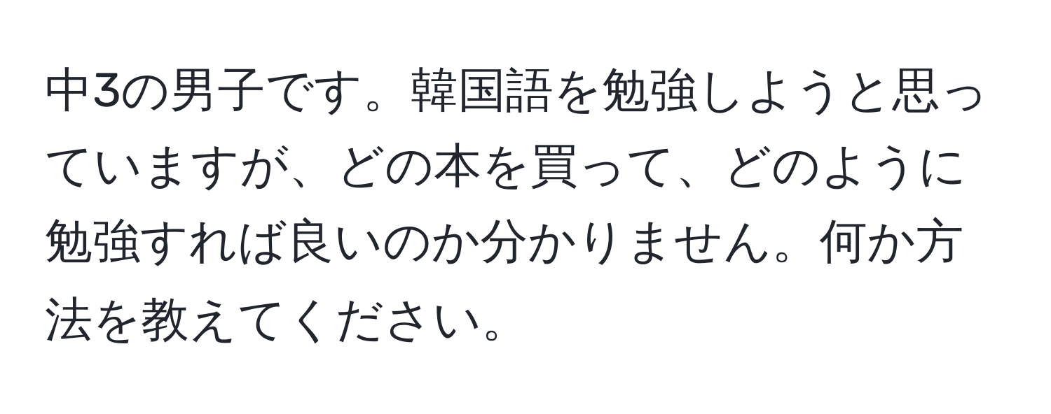 中3の男子です。韓国語を勉強しようと思っていますが、どの本を買って、どのように勉強すれば良いのか分かりません。何か方法を教えてください。